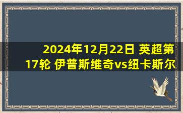 2024年12月22日 英超第17轮 伊普斯维奇vs纽卡斯尔 全场录像